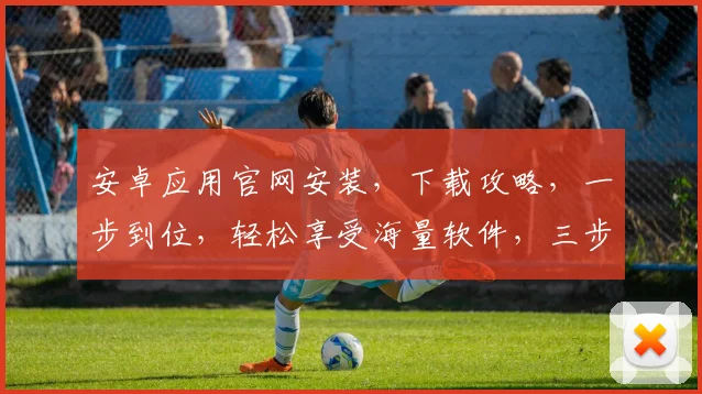 安卓应用官网安装，下载攻略，一步到位，轻松享受海量软件，三步轻松搞定，体验流畅下载