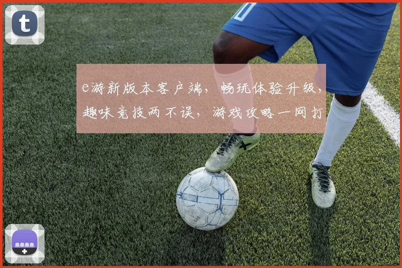 e游新版本客户端，畅玩体验升级，趣味竞技两不误，游戏攻略一网打尽，等你来战